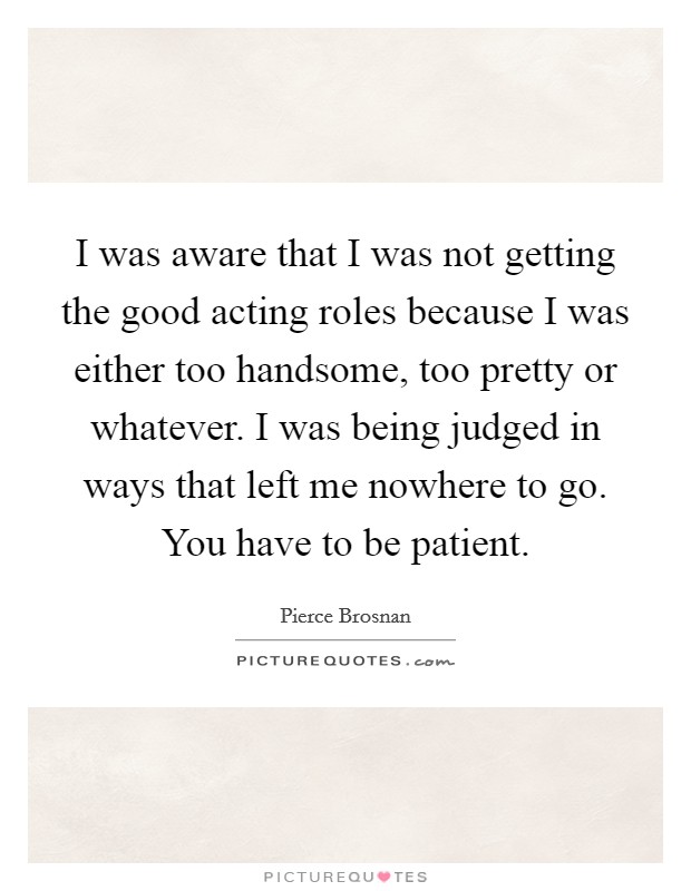 I was aware that I was not getting the good acting roles because I was either too handsome, too pretty or whatever. I was being judged in ways that left me nowhere to go. You have to be patient. Picture Quote #1