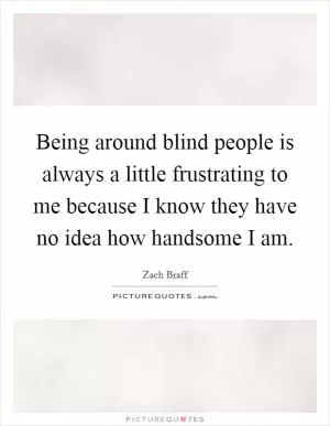 Being around blind people is always a little frustrating to me because I know they have no idea how handsome I am Picture Quote #1