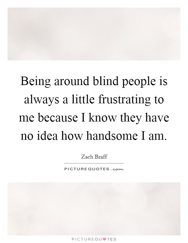 Being around blind people is always a little frustrating to me because I know they have no idea how handsome I am. Picture Quote #1