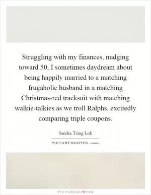 Struggling with my finances, nudging toward 50, I sometimes daydream about being happily married to a matching frugaholic husband in a matching Christmas-red tracksuit with matching walkie-talkies as we troll Ralphs, excitedly comparing triple coupons Picture Quote #1