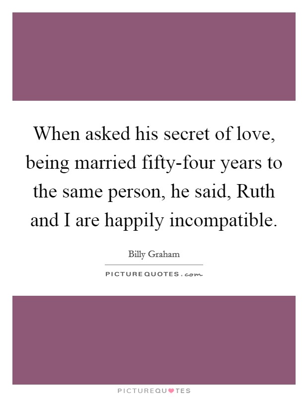 When asked his secret of love, being married fifty-four years to the same person, he said, Ruth and I are happily incompatible. Picture Quote #1