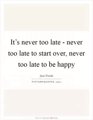 It’s never too late - never too late to start over, never too late to be happy Picture Quote #1