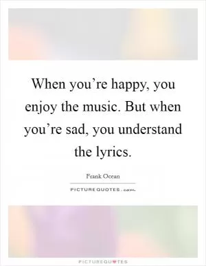 When you’re happy, you enjoy the music. But when you’re sad, you understand the lyrics Picture Quote #1