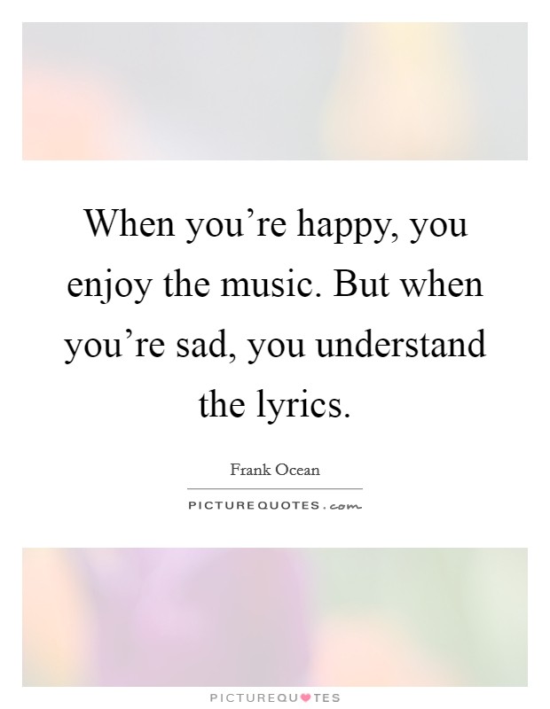 When you're happy, you enjoy the music. But when you're sad, you understand the lyrics. Picture Quote #1
