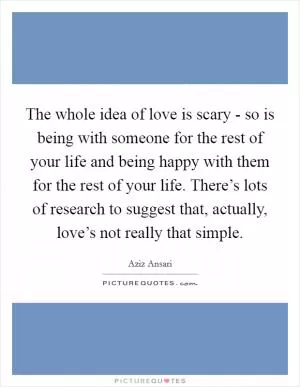 The whole idea of love is scary - so is being with someone for the rest of your life and being happy with them for the rest of your life. There’s lots of research to suggest that, actually, love’s not really that simple Picture Quote #1