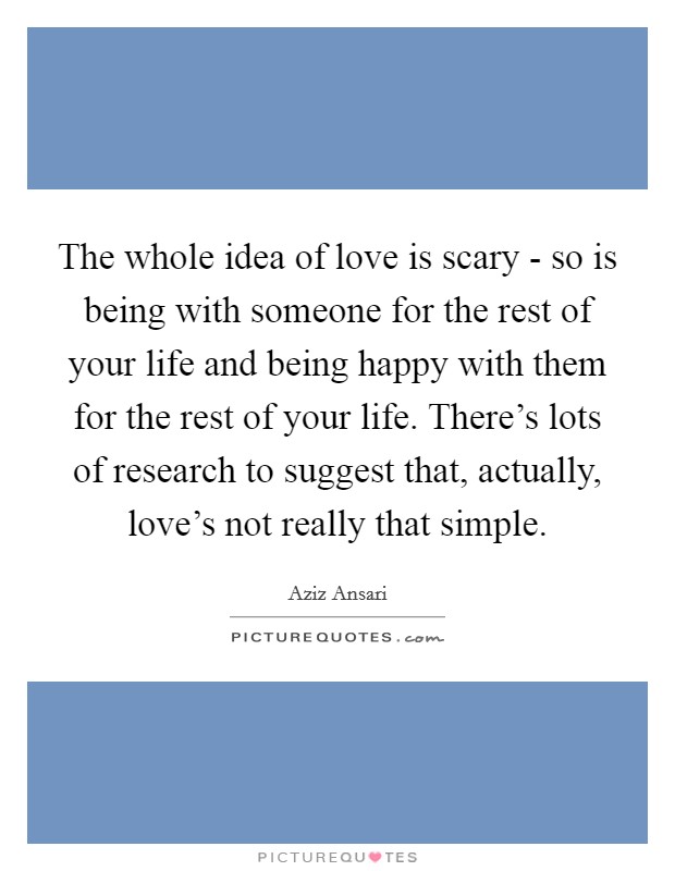 The whole idea of love is scary - so is being with someone for the rest of your life and being happy with them for the rest of your life. There's lots of research to suggest that, actually, love's not really that simple. Picture Quote #1