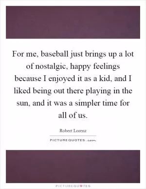 For me, baseball just brings up a lot of nostalgic, happy feelings because I enjoyed it as a kid, and I liked being out there playing in the sun, and it was a simpler time for all of us Picture Quote #1