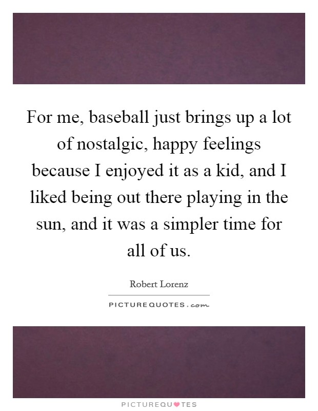 For me, baseball just brings up a lot of nostalgic, happy feelings because I enjoyed it as a kid, and I liked being out there playing in the sun, and it was a simpler time for all of us. Picture Quote #1