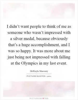 I didn’t want people to think of me as someone who wasn’t impressed with a silver medal, because obviously that’s a huge accomplishment, and I was so happy. It was more about me just being not impressed with falling at the Olympics in my last event Picture Quote #1
