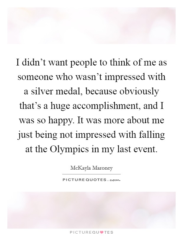 I didn't want people to think of me as someone who wasn't impressed with a silver medal, because obviously that's a huge accomplishment, and I was so happy. It was more about me just being not impressed with falling at the Olympics in my last event. Picture Quote #1