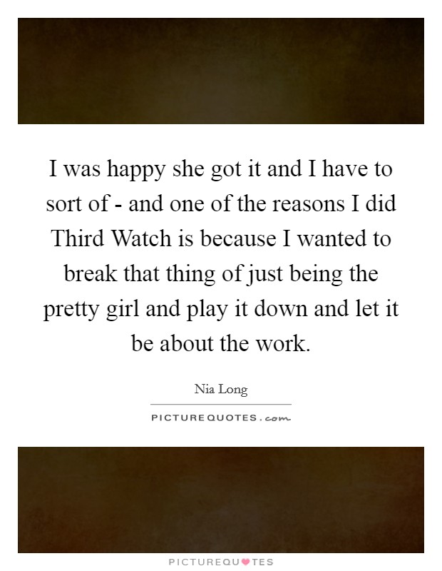 I was happy she got it and I have to sort of - and one of the reasons I did Third Watch is because I wanted to break that thing of just being the pretty girl and play it down and let it be about the work. Picture Quote #1