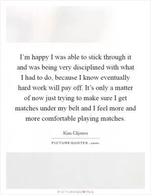I’m happy I was able to stick through it and was being very disciplined with what I had to do, because I know eventually hard work will pay off. It’s only a matter of now just trying to make sure I get matches under my belt and I feel more and more comfortable playing matches Picture Quote #1