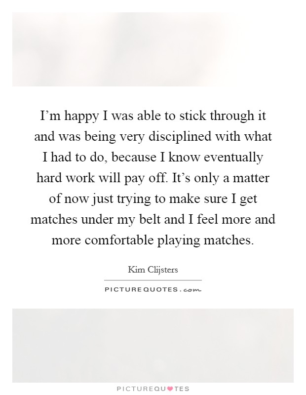 I'm happy I was able to stick through it and was being very disciplined with what I had to do, because I know eventually hard work will pay off. It's only a matter of now just trying to make sure I get matches under my belt and I feel more and more comfortable playing matches. Picture Quote #1