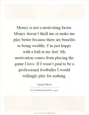 Money is not a motivating factor. Money doesn’t thrill me or make me play better because there are benefits to being wealthy. I’m just happy with a ball at my feet. My motivation comes from playing the game I love. If I wasn’t paid to be a professional footballer I would willingly play for nothing Picture Quote #1