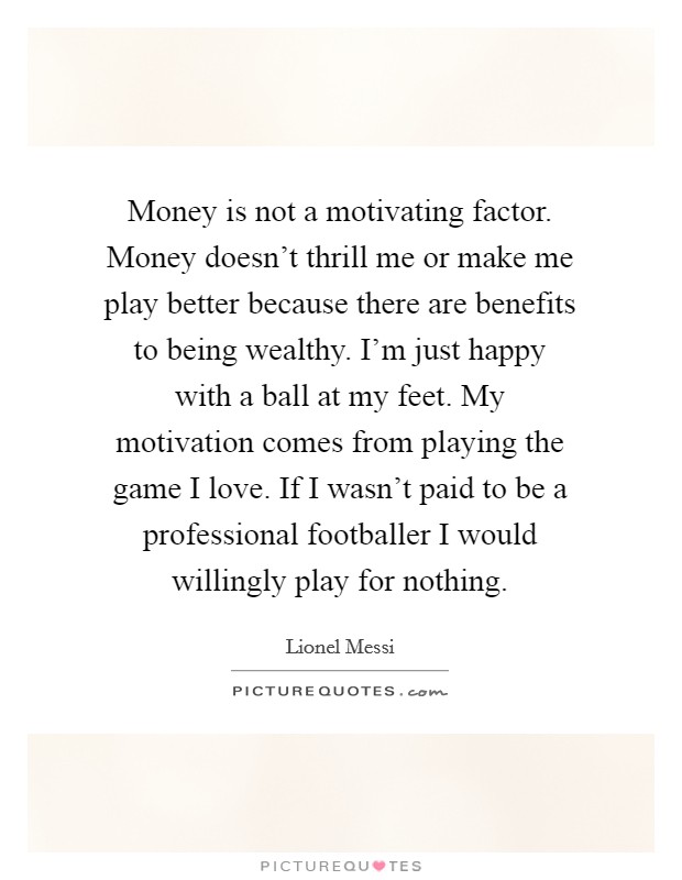 Money is not a motivating factor. Money doesn't thrill me or make me play better because there are benefits to being wealthy. I'm just happy with a ball at my feet. My motivation comes from playing the game I love. If I wasn't paid to be a professional footballer I would willingly play for nothing. Picture Quote #1