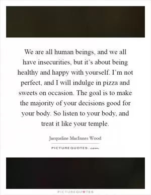 We are all human beings, and we all have insecurities, but it’s about being healthy and happy with yourself. I’m not perfect, and I will indulge in pizza and sweets on occasion. The goal is to make the majority of your decisions good for your body. So listen to your body, and treat it like your temple Picture Quote #1