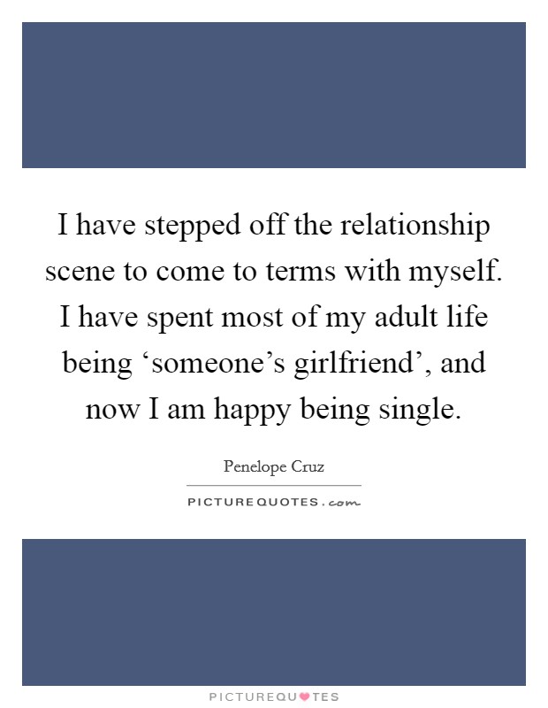 I have stepped off the relationship scene to come to terms with myself. I have spent most of my adult life being ‘someone's girlfriend', and now I am happy being single. Picture Quote #1
