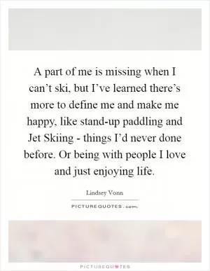 A part of me is missing when I can’t ski, but I’ve learned there’s more to define me and make me happy, like stand-up paddling and Jet Skiing - things I’d never done before. Or being with people I love and just enjoying life Picture Quote #1