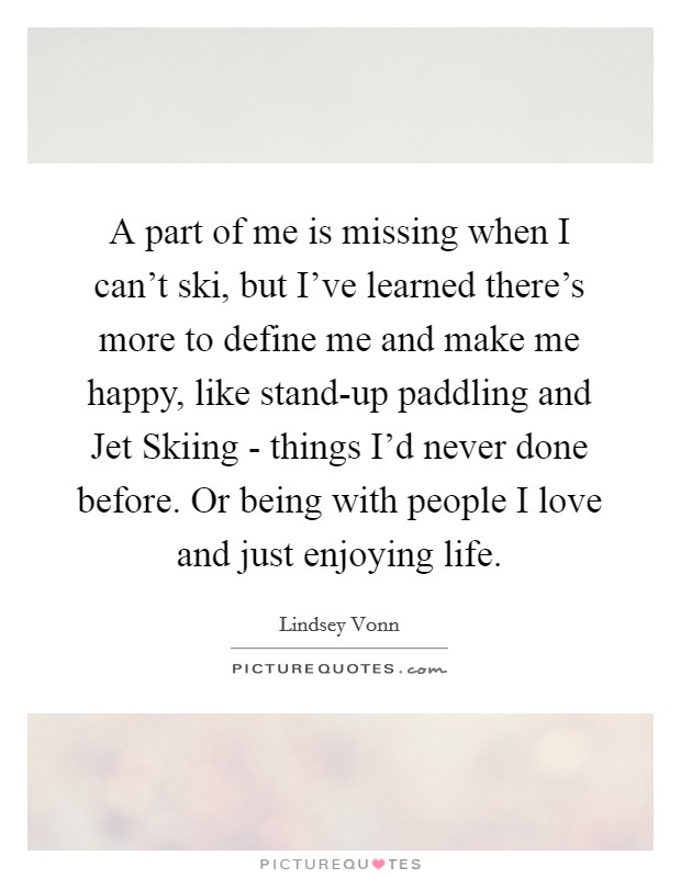 A part of me is missing when I can't ski, but I've learned there's more to define me and make me happy, like stand-up paddling and Jet Skiing - things I'd never done before. Or being with people I love and just enjoying life. Picture Quote #1