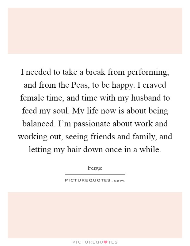 I needed to take a break from performing, and from the Peas, to be happy. I craved female time, and time with my husband to feed my soul. My life now is about being balanced. I'm passionate about work and working out, seeing friends and family, and letting my hair down once in a while. Picture Quote #1