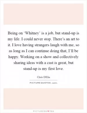 Being on ‘Whitney’ is a job, but stand-up is my life. I could never stop. There’s an art to it. I love having strangers laugh with me, so as long as I can continue doing that, I’ll be happy. Working on a show and collectively sharing ideas with a cast is great, but stand-up is my first love Picture Quote #1