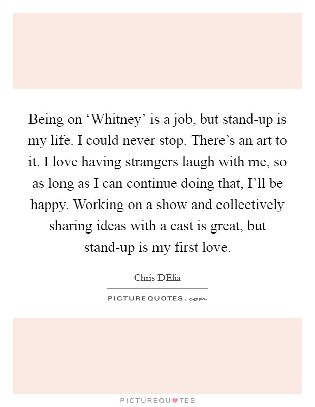 Being on ‘Whitney' is a job, but stand-up is my life. I could never stop. There's an art to it. I love having strangers laugh with me, so as long as I can continue doing that, I'll be happy. Working on a show and collectively sharing ideas with a cast is great, but stand-up is my first love. Picture Quote #1
