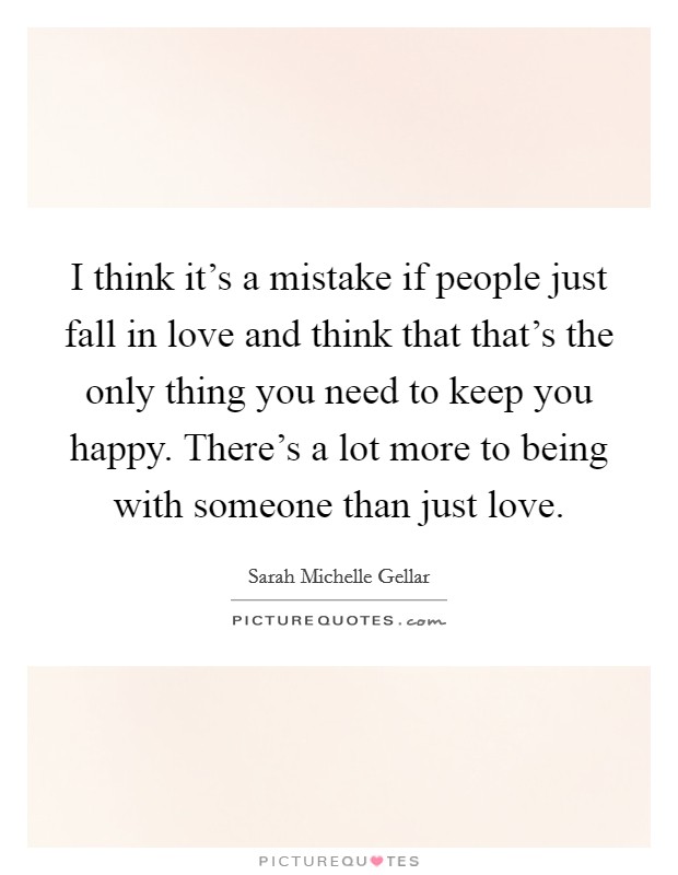 I think it's a mistake if people just fall in love and think that that's the only thing you need to keep you happy. There's a lot more to being with someone than just love. Picture Quote #1