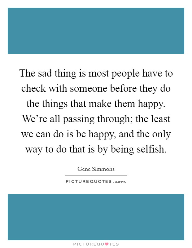 The sad thing is most people have to check with someone before they do the things that make them happy. We're all passing through; the least we can do is be happy, and the only way to do that is by being selfish. Picture Quote #1