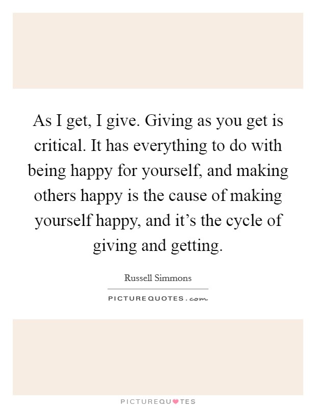 As I get, I give. Giving as you get is critical. It has everything to do with being happy for yourself, and making others happy is the cause of making yourself happy, and it's the cycle of giving and getting. Picture Quote #1