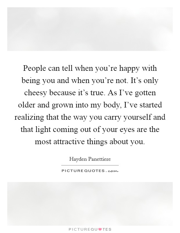 People can tell when you're happy with being you and when you're not. It's only cheesy because it's true. As I've gotten older and grown into my body, I've started realizing that the way you carry yourself and that light coming out of your eyes are the most attractive things about you. Picture Quote #1