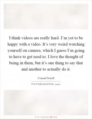 I think videos are really hard. I’m yet to be happy with a video. It’s very weird watching yourself on camera, which I guess I’m going to have to get used to. I love the thought of being in them, but it’s one thing to say that and another to actually do it Picture Quote #1