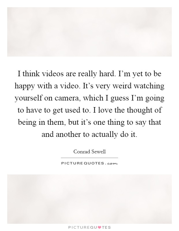 I think videos are really hard. I'm yet to be happy with a video. It's very weird watching yourself on camera, which I guess I'm going to have to get used to. I love the thought of being in them, but it's one thing to say that and another to actually do it. Picture Quote #1