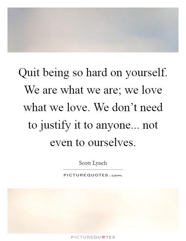 Quit being so hard on yourself. We are what we are; we love what we love. We don't need to justify it to anyone... not even to ourselves. Picture Quote #1