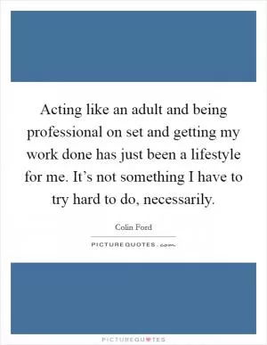 Acting like an adult and being professional on set and getting my work done has just been a lifestyle for me. It’s not something I have to try hard to do, necessarily Picture Quote #1