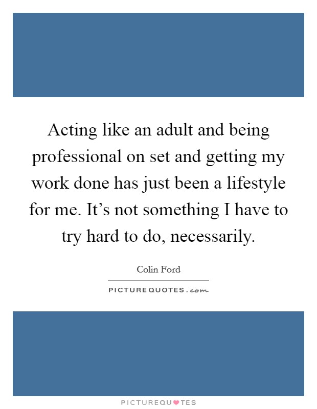 Acting like an adult and being professional on set and getting my work done has just been a lifestyle for me. It's not something I have to try hard to do, necessarily. Picture Quote #1