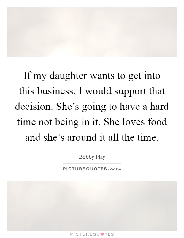 If my daughter wants to get into this business, I would support that decision. She's going to have a hard time not being in it. She loves food and she's around it all the time. Picture Quote #1