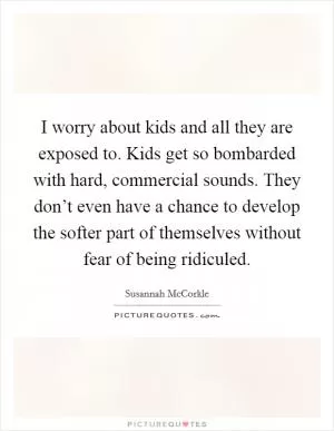I worry about kids and all they are exposed to. Kids get so bombarded with hard, commercial sounds. They don’t even have a chance to develop the softer part of themselves without fear of being ridiculed Picture Quote #1