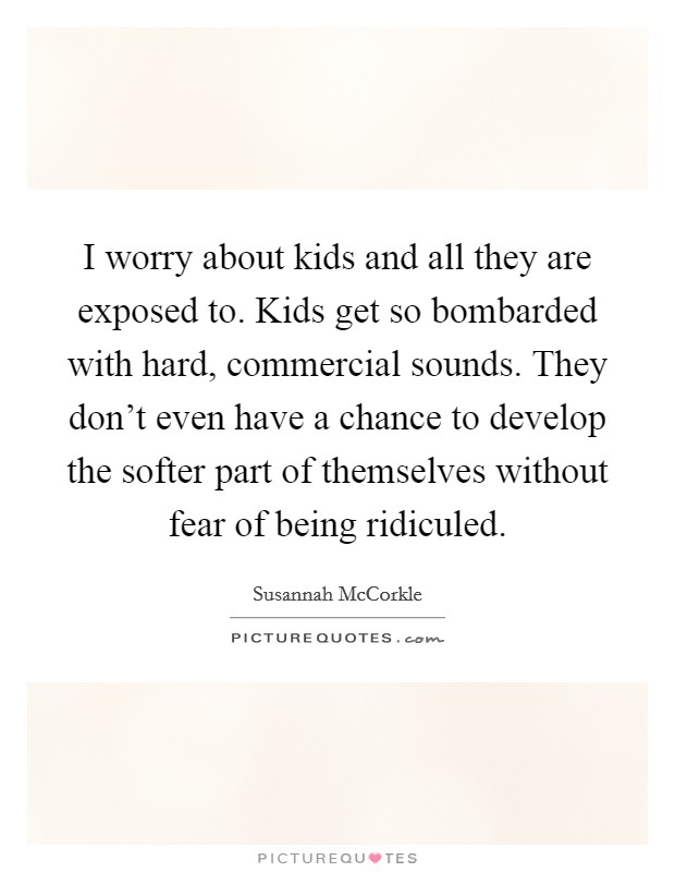 I worry about kids and all they are exposed to. Kids get so bombarded with hard, commercial sounds. They don't even have a chance to develop the softer part of themselves without fear of being ridiculed. Picture Quote #1