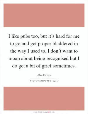 I like pubs too, but it’s hard for me to go and get proper bladdered in the way I used to. I don’t want to moan about being recognised but I do get a bit of grief sometimes Picture Quote #1