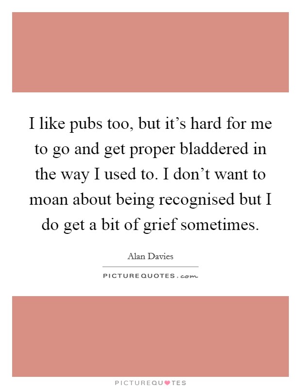 I like pubs too, but it's hard for me to go and get proper bladdered in the way I used to. I don't want to moan about being recognised but I do get a bit of grief sometimes. Picture Quote #1
