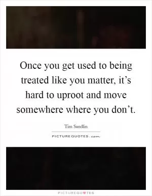 Once you get used to being treated like you matter, it’s hard to uproot and move somewhere where you don’t Picture Quote #1