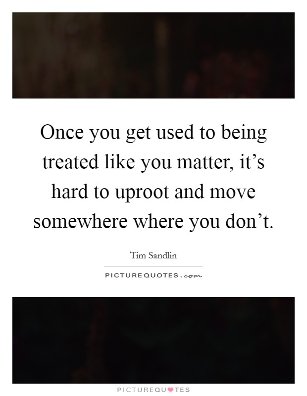 Once you get used to being treated like you matter, it's hard to uproot and move somewhere where you don't. Picture Quote #1