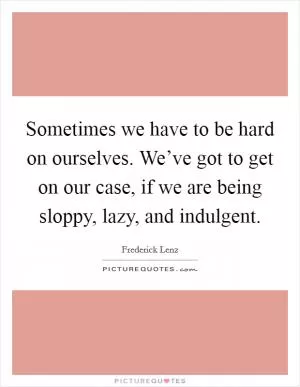 Sometimes we have to be hard on ourselves. We’ve got to get on our case, if we are being sloppy, lazy, and indulgent Picture Quote #1