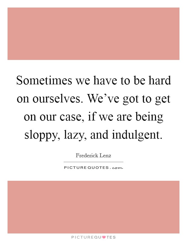 Sometimes we have to be hard on ourselves. We've got to get on our case, if we are being sloppy, lazy, and indulgent. Picture Quote #1