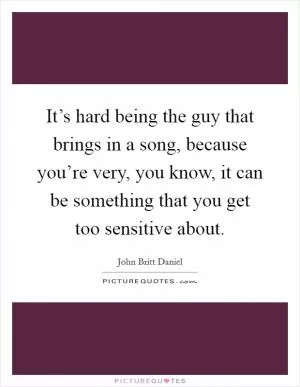 It’s hard being the guy that brings in a song, because you’re very, you know, it can be something that you get too sensitive about Picture Quote #1