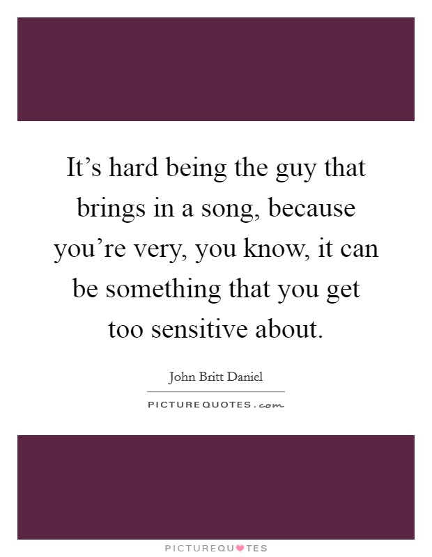 It's hard being the guy that brings in a song, because you're very, you know, it can be something that you get too sensitive about. Picture Quote #1