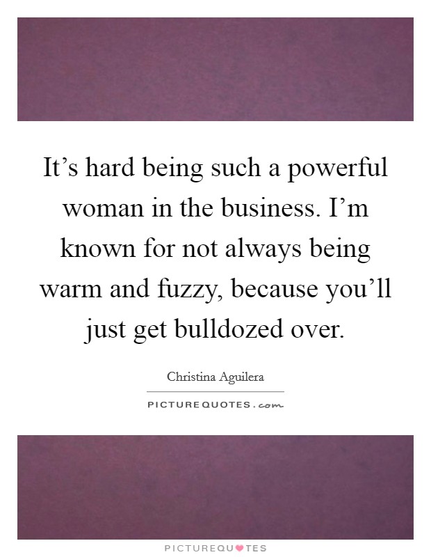 It's hard being such a powerful woman in the business. I'm known for not always being warm and fuzzy, because you'll just get bulldozed over. Picture Quote #1
