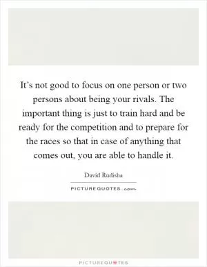 It’s not good to focus on one person or two persons about being your rivals. The important thing is just to train hard and be ready for the competition and to prepare for the races so that in case of anything that comes out, you are able to handle it Picture Quote #1