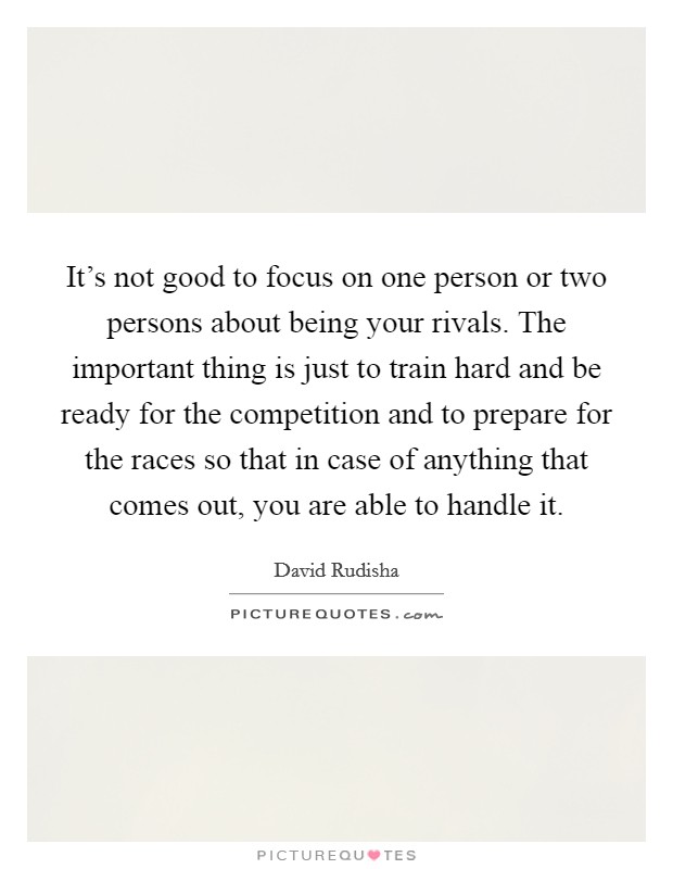 It's not good to focus on one person or two persons about being your rivals. The important thing is just to train hard and be ready for the competition and to prepare for the races so that in case of anything that comes out, you are able to handle it. Picture Quote #1