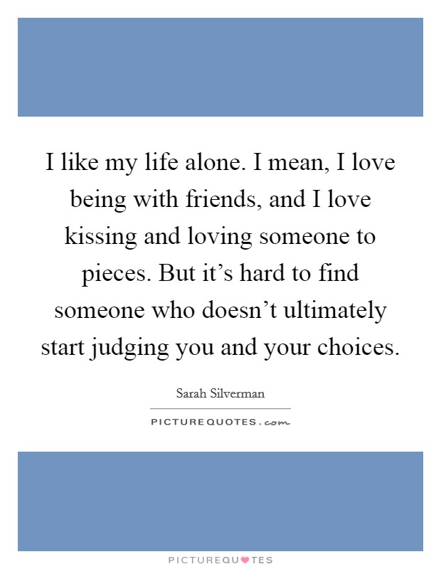 I like my life alone. I mean, I love being with friends, and I love kissing and loving someone to pieces. But it's hard to find someone who doesn't ultimately start judging you and your choices. Picture Quote #1